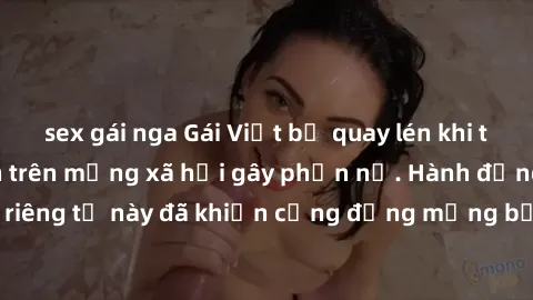 sex gái nga Gái Việt bị quay lén khi tắm, clip lan truyền trên mạng xã hội gây phẫn nộ. Hành động vi phạm quyền riêng tư này đã khiến cộng đồng mạng bức xúc và đòi trừng phạt thật nghiêm khắc.