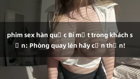 phim sex hàn quốc Bí mật trong khách sạn: Phòng quay lén hãy cẩn thận!