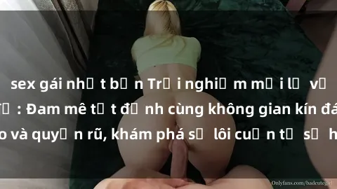 sex gái nhật bản Trải nghiệm mới lạ với sex phòng thay đồ: Đam mê tột đỉnh cùng không gian kín đáo và quyến rũ, khám phá sự lôi cuốn từ sự hấp dẫn của nơi này.