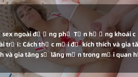 sex ngoài đường phố Tận hưởng khoái cảm với sex ngoài trời: Cách thức mới để kích thích và gia tăng sự lãng mạn trong mối quan hệ của bạn!