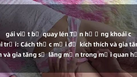 gái việt bị quay lén Tận hưởng khoái cảm với sex ngoài trời: Cách thức mới để kích thích và gia tăng sự lãng mạn trong mối quan hệ của bạn!