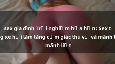 sex gia đình Trải nghiệm hứa hẹn: Sex trong xe hơi làm tăng cảm giác thú vị và mãnh liệt