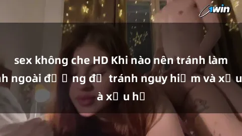 sex không che HD Khi nào nên tránh làm tình ngoài đường để tránh nguy hiểm và xấu hổ