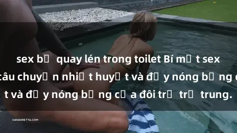 sex bị quay lén trong toilet Bí mật sex công viên: Những câu chuyện nhiệt huyết và đầy nóng bỏng của đôi trẻ trẻ trung.