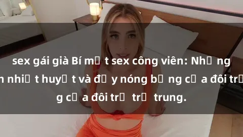 sex gái già Bí mật sex công viên: Những câu chuyện nhiệt huyết và đầy nóng bỏng của đôi trẻ trẻ trung.