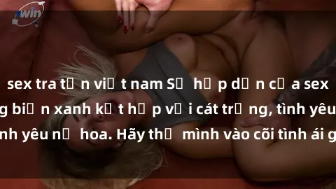 sex tra tấn việt nam Sự hấp dẫn của sex bãi biển: Khi sóng biển xanh kết hợp với cát trắng, tình yêu nở hoa. Hãy thả mình vào cõi tình ái giữa sóng biển!