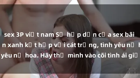 sex 3P việt nam Sự hấp dẫn của sex bãi biển: Khi sóng biển xanh kết hợp với cát trắng, tình yêu nở hoa. Hãy thả mình vào cõi tình ái giữa sóng biển!