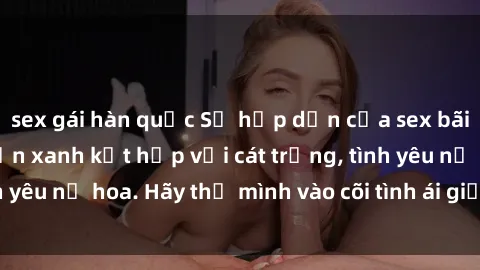 sex gái hàn quốc Sự hấp dẫn của sex bãi biển: Khi sóng biển xanh kết hợp với cát trắng, tình yêu nở hoa. Hãy thả mình vào cõi tình ái giữa sóng biển!