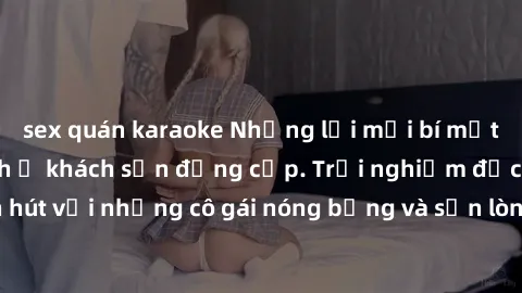 sex quán karaoke Những lời mời bí mật: Gái Việt làm tình ở khách sạn đẳng cấp. Trải nghiệm độc đáo và cuốn hút với những cô gái nóng bỏng và sẵn lòng thỏa mãn mọi nhu cầu của bạn.