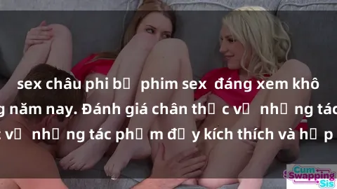 sex châu phi bộ phim sex  đáng xem không thể bỏ lỡ trong năm nay. Đánh giá chân thực về những tác phẩm đầy kích thích và hấp dẫn này.
