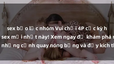 sex bạo lực nhóm Vui chơi 4P cực kỳ hấp dẫn trong phim sex mới nhất này! Xem ngay để khám phá những cảnh quay nóng bỏng và đầy kích thích của bộ phim này!