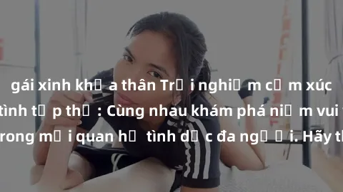 gái xinh khỏa thân Trải nghiệm cảm xúc mới mẻ với làm tình tập thể: Cùng nhau khám phá niềm vui và sự mãnh liệt trong mối quan hệ tình dục đa người. Hãy thử ngay để biết cảm giác thú vị này!