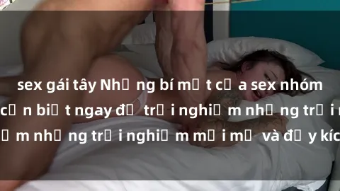 sex gái tây Những bí mật của sex nhóm không che mà bạn cần biết ngay để trải nghiệm những trải nghiệm mới mẻ và đầy kích thích.