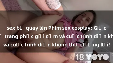 sex bị quay lén Phim sex cosplay: Giấc mơ  cùng những bộ trang phục gợi cảm và cuộc trình diễn không thể cưỡng lại!