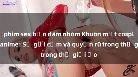 phim sex bạo dâm nhóm Khuôn mặt cosplay sex anime: Sự gợi cảm và quyến rũ trong thế giới ảo