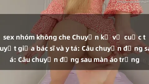 sex nhóm không che Chuyện kể về cuộc tình đầy nhiệt huyết giữa bác sĩ và y tá: Câu chuyện đằng sau màn áo trắng