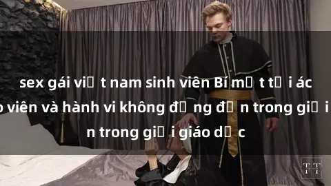 sex gái việt nam sinh viên Bí mật tội ác: Sex giáo viên và hành vi không đứng đắn trong giới giáo dục