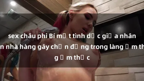 sex châu phi Bí mật tình dục giữa nhân viên nhà hàng gây chấn động trong làng ẩm thực