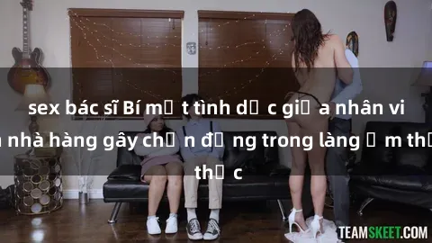 sex bác sĩ Bí mật tình dục giữa nhân viên nhà hàng gây chấn động trong làng ẩm thực