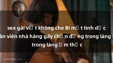 sex gái việt không che Bí mật tình dục giữa nhân viên nhà hàng gây chấn động trong làng ẩm thực