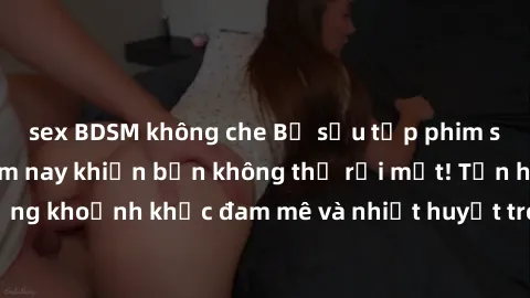 sex BDSM không che Bộ sưu tập phim sex Mỹ hot nhất năm nay khiến bạn không thể rời mắt! Tận hưởng những khoảnh khắc đam mê và nhiệt huyết trong các tác phẩm nóng bỏng này!