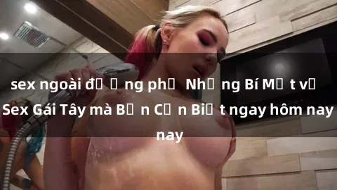 sex ngoài đường phố Những Bí Mật về Sex Gái Tây mà Bạn Cần Biết ngay hôm nay