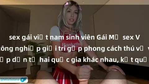 sex gái việt nam sinh viên Gái Mỹ sex Việt Nam: Khi nền công nghiệp giải trí gặp phong cách thú vị và hấp dẫn từ hai quốc gia khác nhau, kết quả thú vị không thể bỏ qua.
