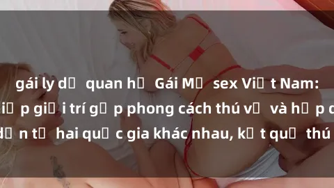 gái ly dị quan hệ Gái Mỹ sex Việt Nam: Khi nền công nghiệp giải trí gặp phong cách thú vị và hấp dẫn từ hai quốc gia khác nhau, kết quả thú vị không thể bỏ qua.