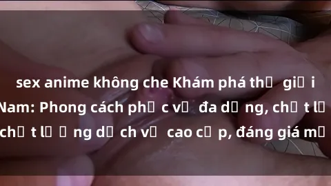 sex anime không che Khám phá thế giới của gái gọi Việt Nam: Phong cách phục vụ đa dạng, chất lượng dịch vụ cao cấp, đáng giá mọi khoản chi phí