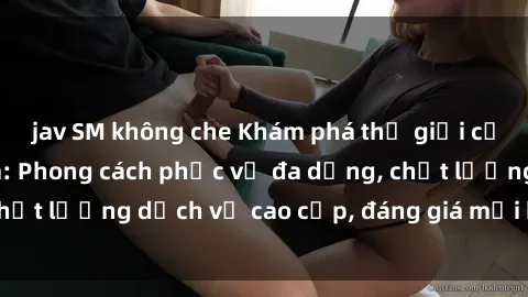 jav SM không che Khám phá thế giới của gái gọi Việt Nam: Phong cách phục vụ đa dạng, chất lượng dịch vụ cao cấp, đáng giá mọi khoản chi phí