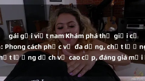 gái gọi việt nam Khám phá thế giới của gái gọi Việt Nam: Phong cách phục vụ đa dạng, chất lượng dịch vụ cao cấp, đáng giá mọi khoản chi phí
