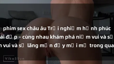 phim sex châu âu Trải nghiệm hạnh phúc khi làm tình với gái đẹp – cùng nhau khám phá niềm vui và sự lãng mạn đầy mới mẻ trong quan hệ của bạn.