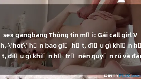 sex gangbang Thông tin mới: Gái call girl Việt Nam đắt khách, 'hot' hơn bao giờ hết, điều gì khiến họ trở nên quyến rũ và đáng chú ý?