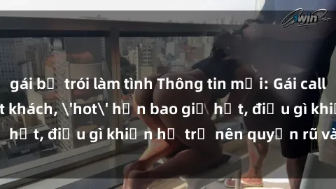 gái bị trói làm tình Thông tin mới: Gái call girl Việt Nam đắt khách, 'hot' hơn bao giờ hết, điều gì khiến họ trở nên quyến rũ và đáng chú ý?