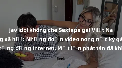 jav idol không che Sextape gái Việt Nam gây sốt trên mạng xã hội: Những đoạn video nóng nực kỳ gây chấn động cộng đồng Internet. Một lần phát tán đã khiến người xem không thể rời mắt.