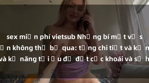 sex miễn phí vietsub Những bí mật về sex người lớn mà bạn không thể bỏ qua: từng chi tiết và kỹ năng tối ưu để đạt cực khoái và sự hài lòng tối đa.