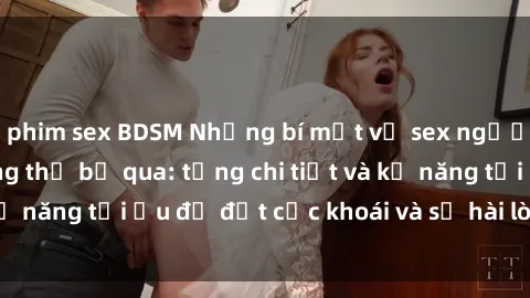 phim sex BDSM Những bí mật về sex người lớn mà bạn không thể bỏ qua: từng chi tiết và kỹ năng tối ưu để đạt cực khoái và sự hài lòng tối đa.