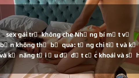 sex gái trẻ không che Những bí mật về sex người lớn mà bạn không thể bỏ qua: từng chi tiết và kỹ năng tối ưu để đạt cực khoái và sự hài lòng tối đa.