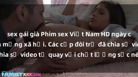 sex gái già Phim sex Việt Nam HD ngày càng phổ biến trên mạng xã hội. Các cặp đôi trẻ đã chia sẻ video tự quay với chất lượng sắc nét, gợi cảm.