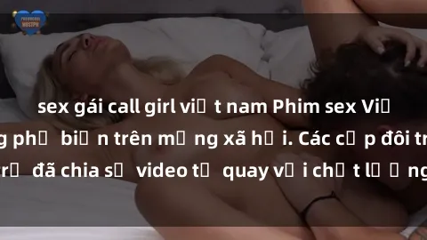 sex gái call girl việt nam Phim sex Việt Nam HD ngày càng phổ biến trên mạng xã hội. Các cặp đôi trẻ đã chia sẻ video tự quay với chất lượng sắc nét, gợi cảm.