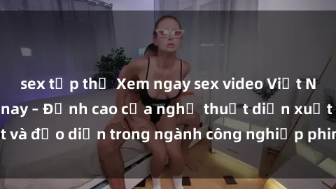 sex tập thể Xem ngay sex video Việt Nam hot nhất hiện nay – Đỉnh cao của nghệ thuật diễn xuất và đạo diễn trong ngành công nghiệp phim người lớn tại đây!