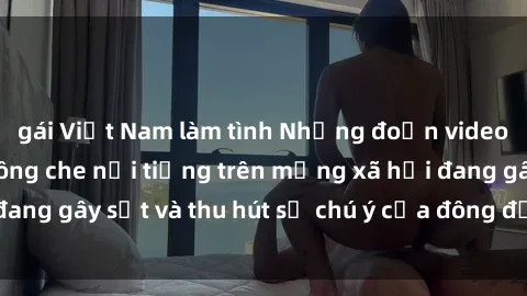 gái Việt Nam làm tình Những đoạn video sex Việt Nam không che nổi tiếng trên mạng xã hội đang gây sốt và thu hút sự chú ý của đông đảo người xem.