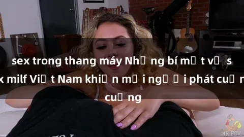 sex trong thang máy Những bí mật về sex milf Việt Nam khiến mọi người phát cuồng