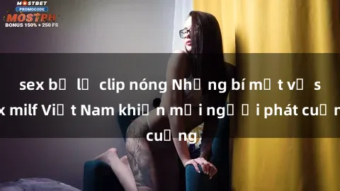 sex bị lộ clip nóng Những bí mật về sex milf Việt Nam khiến mọi người phát cuồng