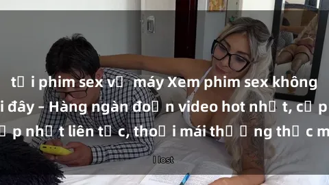 tải phim sex về máy Xem phim sex không che miễn phí tại đây – Hàng ngàn đoạn video hot nhất, cập nhật liên tục, thoải mái thưởng thức mà không tốn kém.