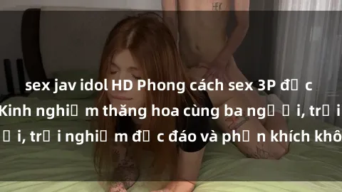 sex jav idol HD Phong cách sex 3P độc đáo tại Việt Nam: Kinh nghiệm thăng hoa cùng ba người, trải nghiệm độc đáo và phấn khích không thể bỏ lỡ!