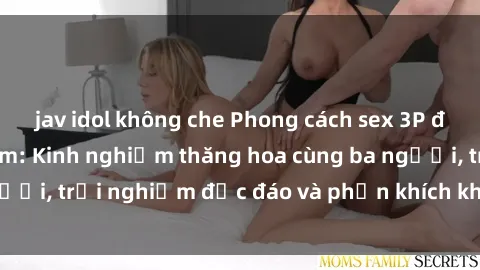 jav idol không che Phong cách sex 3P độc đáo tại Việt Nam: Kinh nghiệm thăng hoa cùng ba người, trải nghiệm độc đáo và phấn khích không thể bỏ lỡ!
