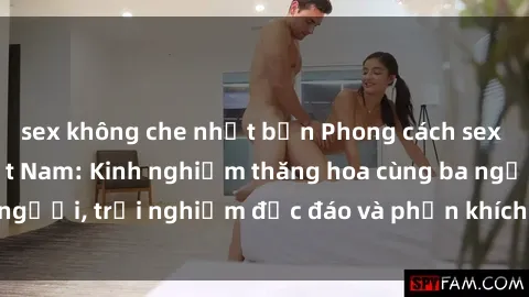 sex không che nhật bản Phong cách sex 3P độc đáo tại Việt Nam: Kinh nghiệm thăng hoa cùng ba người, trải nghiệm độc đáo và phấn khích không thể bỏ lỡ!