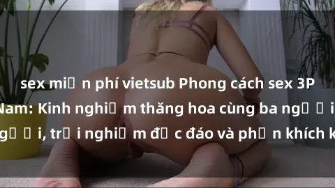 sex miễn phí vietsub Phong cách sex 3P độc đáo tại Việt Nam: Kinh nghiệm thăng hoa cùng ba người, trải nghiệm độc đáo và phấn khích không thể bỏ lỡ!
