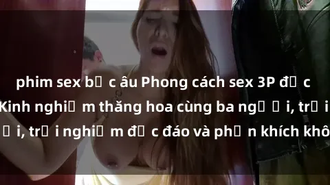 phim sex bắc âu Phong cách sex 3P độc đáo tại Việt Nam: Kinh nghiệm thăng hoa cùng ba người, trải nghiệm độc đáo và phấn khích không thể bỏ lỡ!